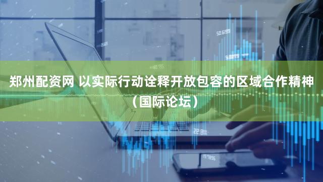 郑州配资网 以实际行动诠释开放包容的区域合作精神（国际论坛）