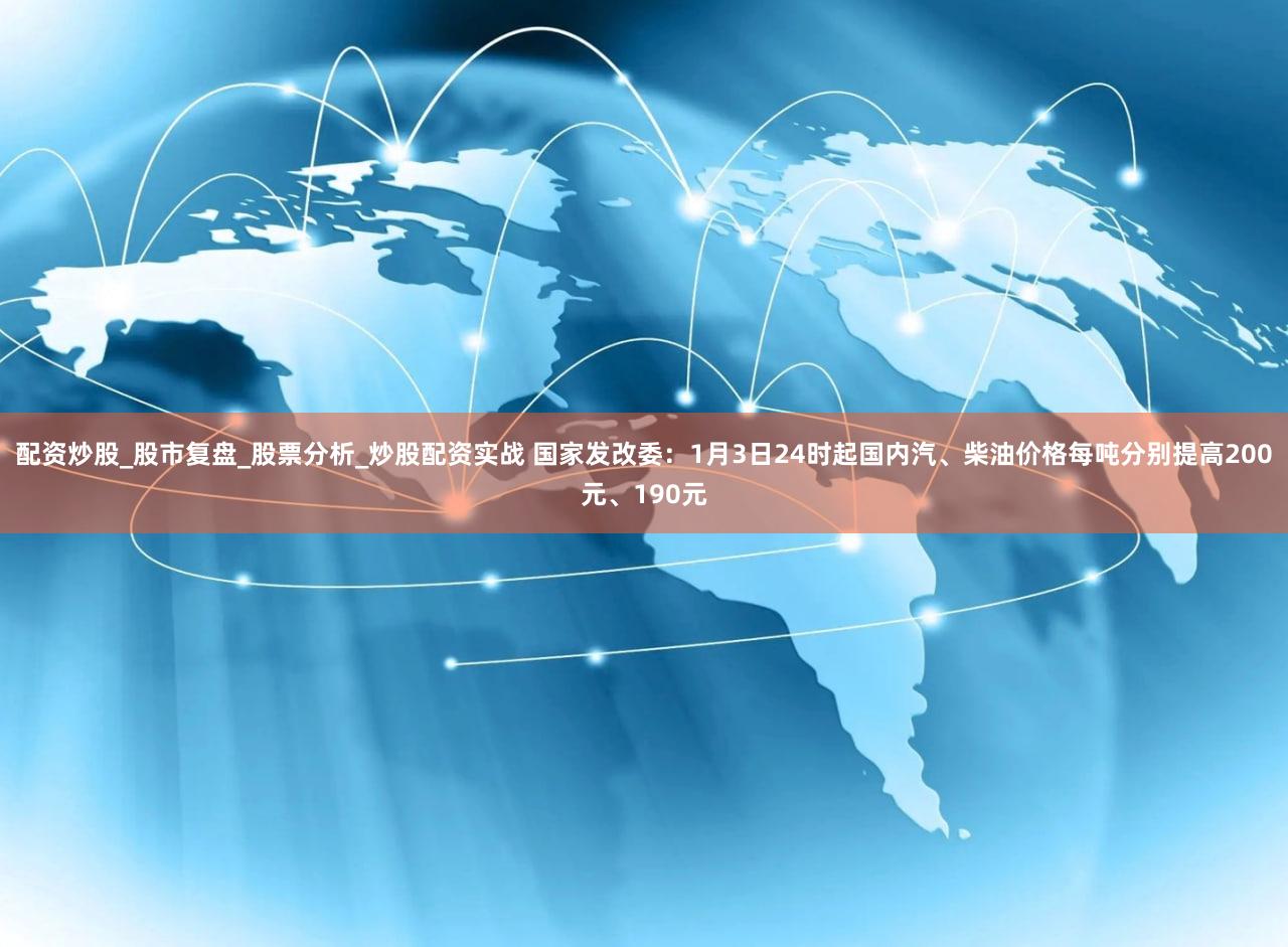 配资炒股_股市复盘_股票分析_炒股配资实战 国家发改委:1月3日24时起国内汽、柴油价格每吨分别提高200元、190元