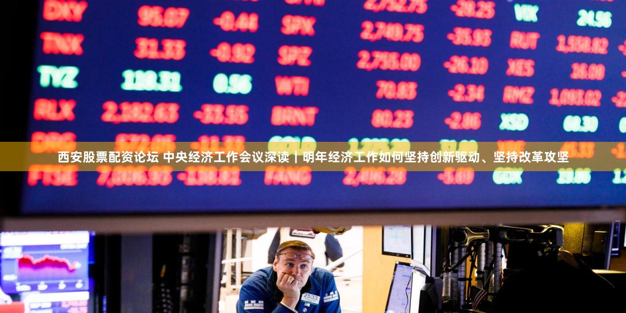西安股票配资论坛 中央经济工作会议深读|明年经济工作如何坚持创新驱动、坚持改革攻坚