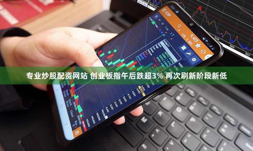 专业炒股配资网站 创业板指午后跌超3% 再次刷新阶段新低