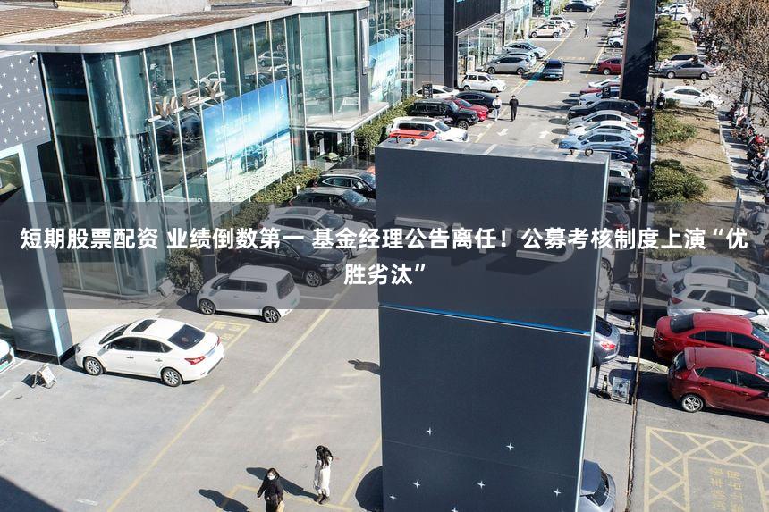 短期股票配资 业绩倒数第一 基金经理公告离任!公募考核制度上演“优胜劣汰”