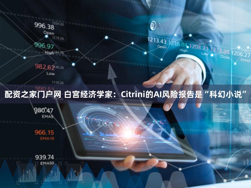 配资之家门户网 白宫经济学家：Citrini的AI风险报告是“科幻小说”