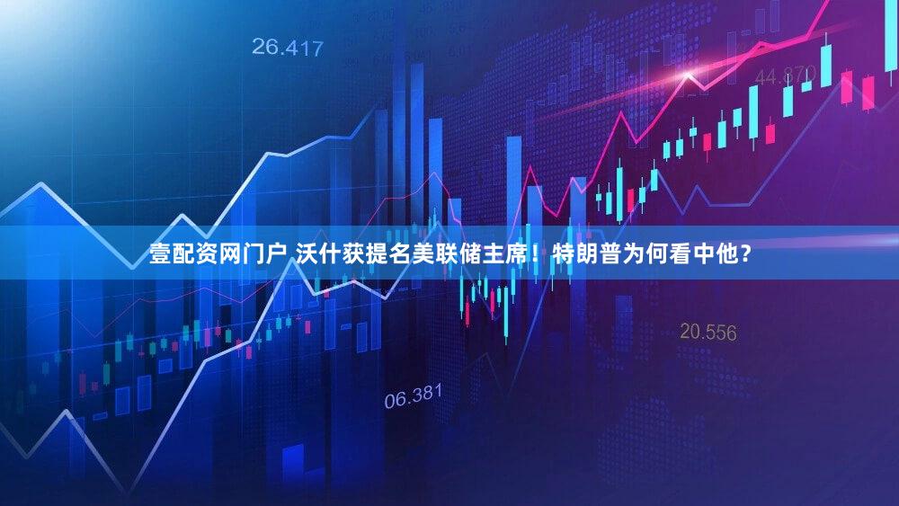 壹配资网门户 沃什获提名美联储主席！特朗普为何看中他？