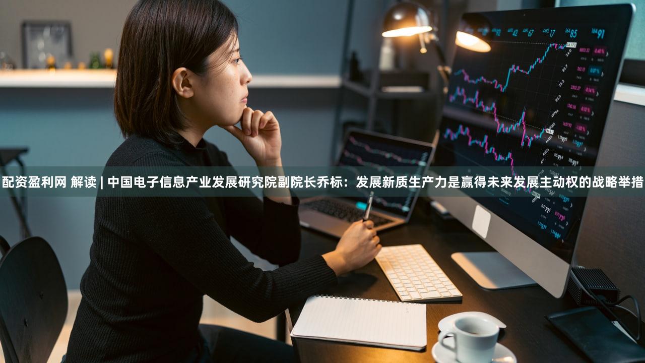 配资盈利网 解读 | 中国电子信息产业发展研究院副院长乔标：发展新质生产力是赢得未来发展主动权的战略举措