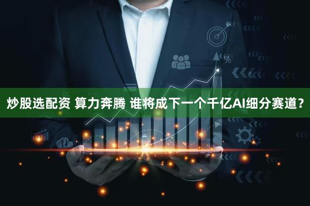 炒股选配资 算力奔腾 谁将成下一个千亿AI细分赛道？