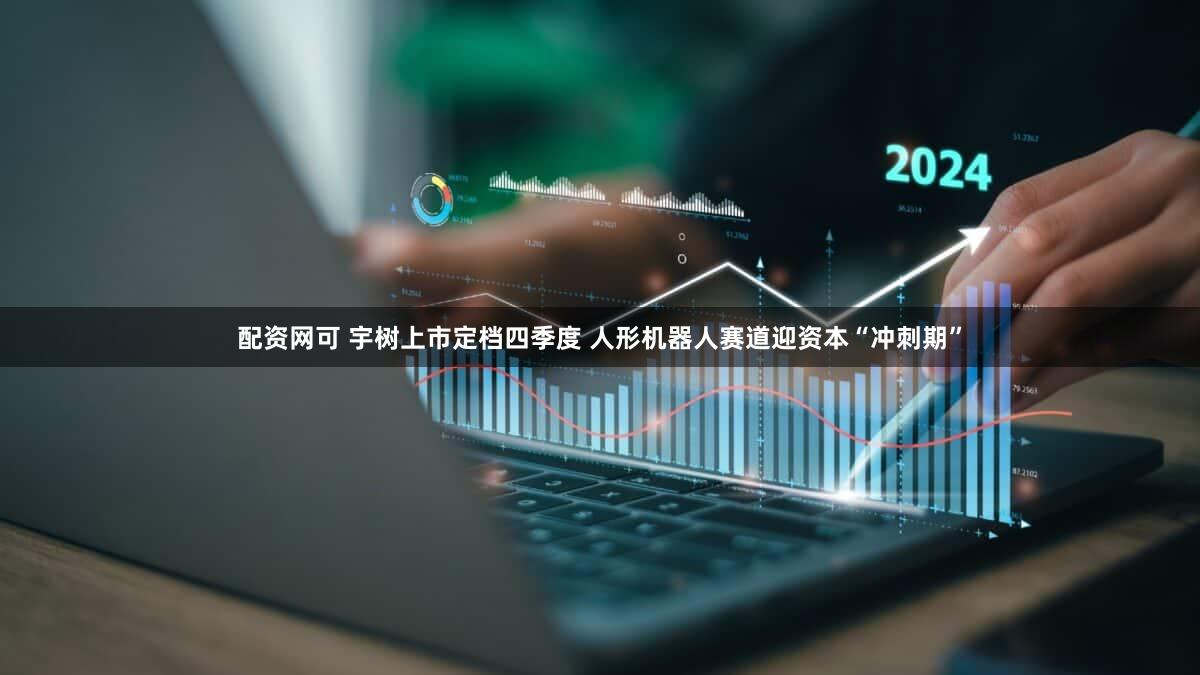 配资网可 宇树上市定档四季度 人形机器人赛道迎资本“冲刺期”