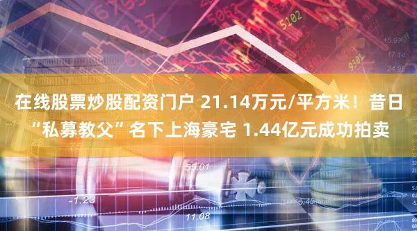 在线股票炒股配资门户 21.14万元/平方米！昔日“私募教父”名下上海豪宅 1.44亿元成功拍卖