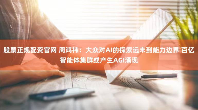 股票正规配资官网 周鸿祎：大众对AI的探索远未到能力边界 百亿智能体集群或产生AGI涌现