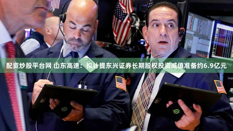 配资炒股平台网 山东高速：拟计提东兴证券长期股权投资减值准备约6.9亿元