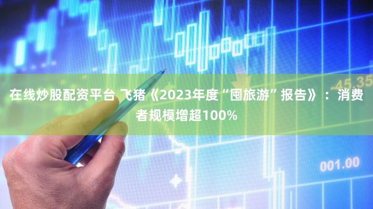 在线炒股配资平台 飞猪《2023年度“囤旅游”报告》 ：消费者规模增超100%