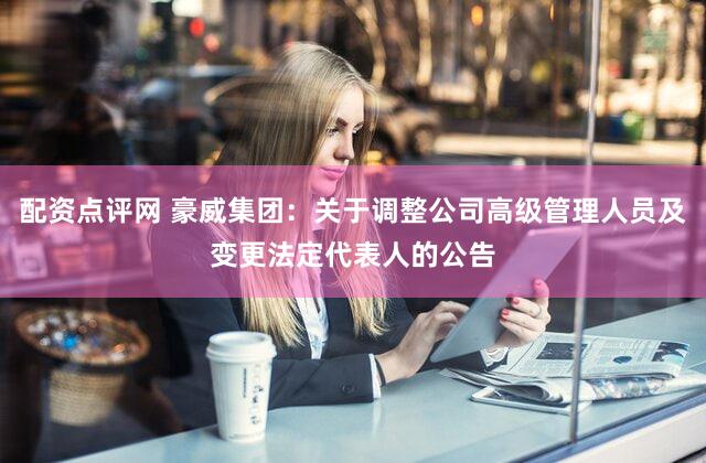 配资点评网 豪威集团：关于调整公司高级管理人员及变更法定代表人的公告
