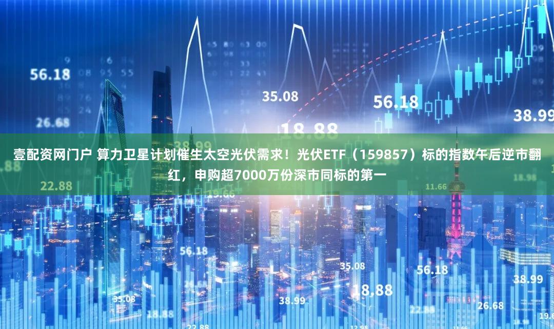 壹配资网门户 算力卫星计划催生太空光伏需求！光伏ETF（159857）标的指数午后逆市翻红，申购超7000万份深市同标的第一