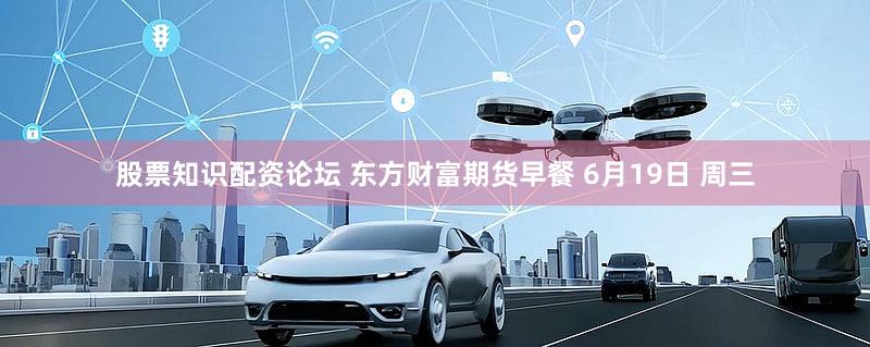 股票知识配资论坛 东方财富期货早餐 6月19日 周三