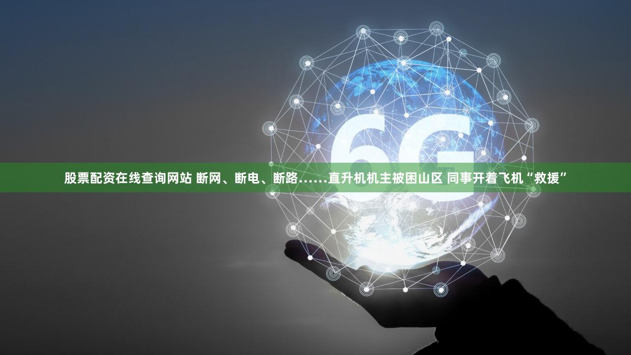 股票配资在线查询网站 断网、断电、断路……直升机机主被困山区 同事开着飞机“救援”