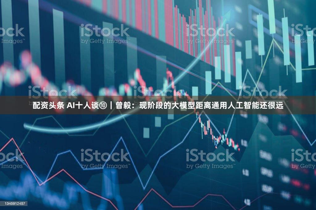 配资头条 AI十人谈⑩｜曾毅：现阶段的大模型距离通用人工智能还很远