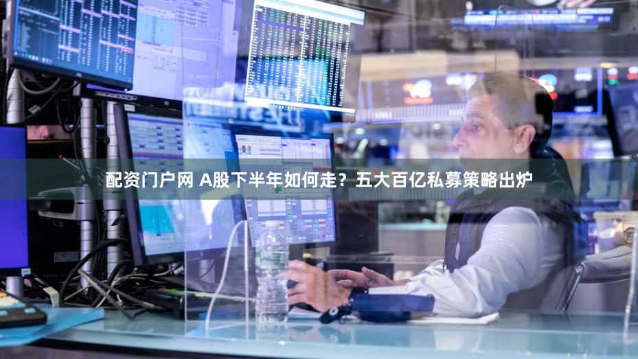 配资门户网 A股下半年如何走？五大百亿私募策略出炉