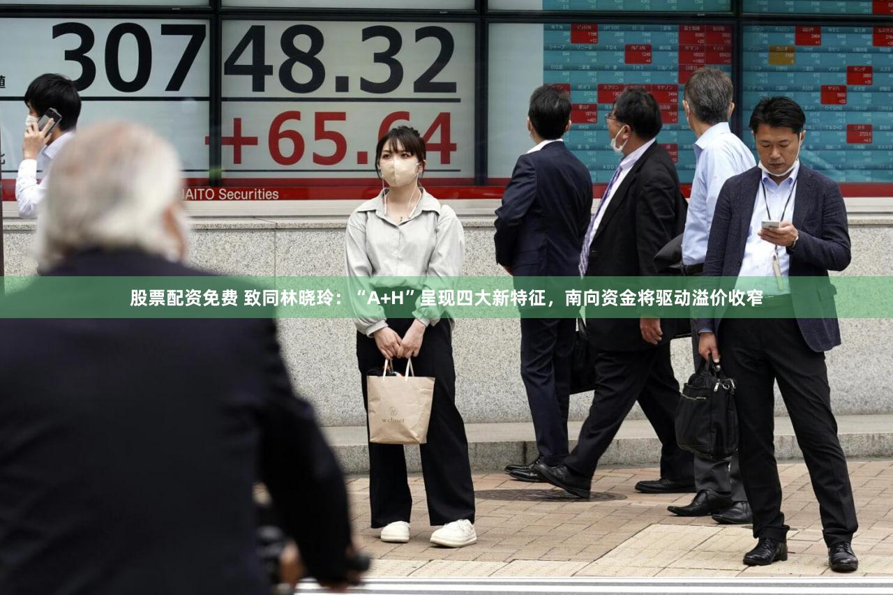 股票配资免费 致同林晓玲:“A+H”呈现四大新特征,南向资金将驱动溢价收窄