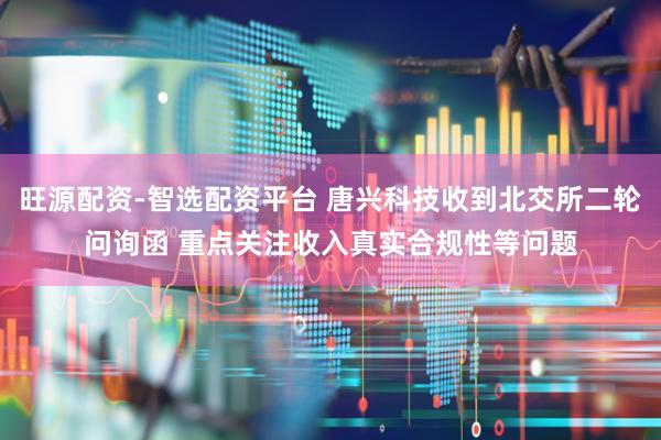 旺源配资-智选配资平台 唐兴科技收到北交所二轮问询函 重点关注收入真实合规性等问题