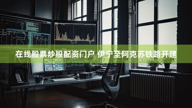 在线股票炒股配资门户 伊宁至阿克苏铁路开建