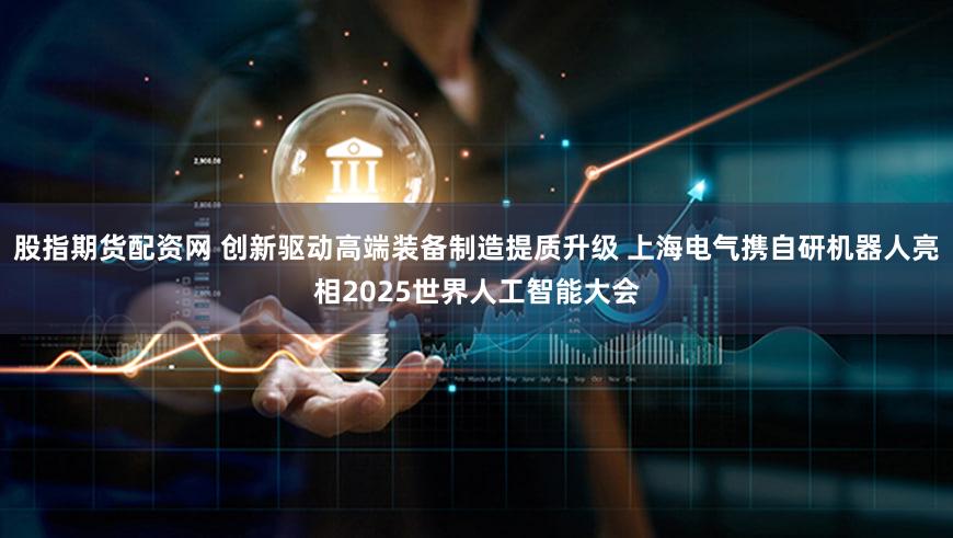 股指期货配资网 创新驱动高端装备制造提质升级 上海电气携自研机器人亮相2025世界人工智能大会