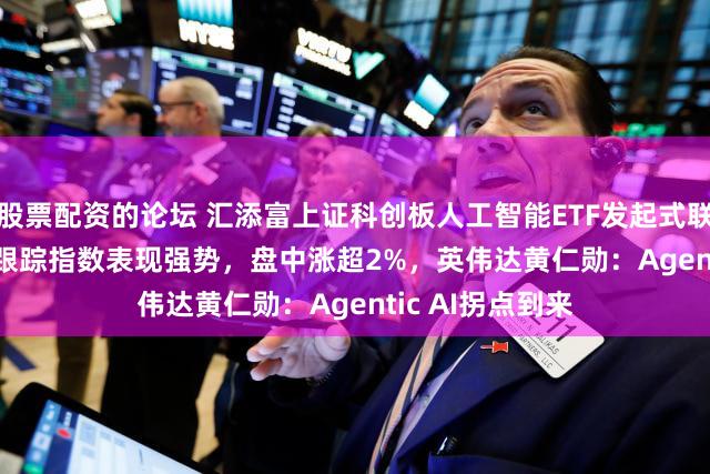 股票配资的论坛 汇添富上证科创板人工智能ETF发起式联接A(026654)跟踪指数表现强势，盘中涨超2%，英伟达黄仁勋：Agentic AI拐点到来