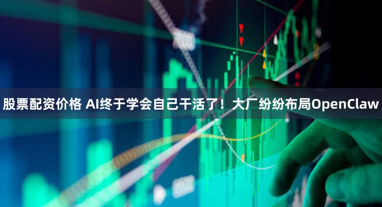 股票配资价格 AI终于学会自己干活了！大厂纷纷布局OpenClaw