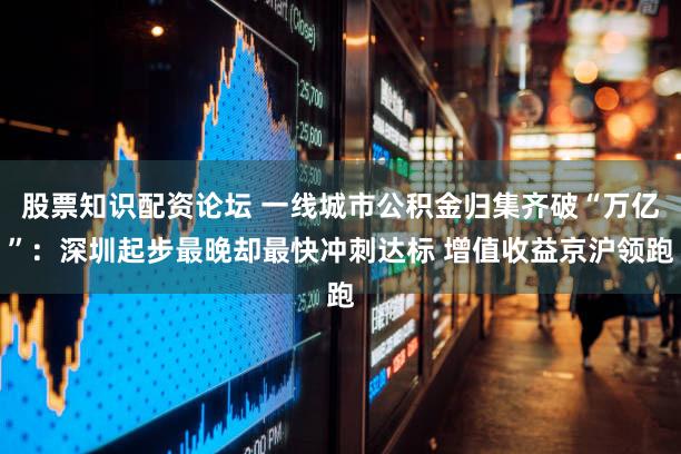 股票知识配资论坛 一线城市公积金归集齐破“万亿”：深圳起步最晚却最快冲刺达标 增值收益京沪领跑