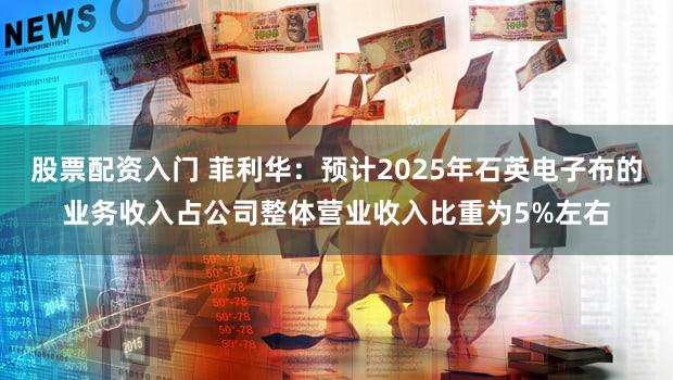 股票配资入门 菲利华：预计2025年石英电子布的业务收入占公司整体营业收入比重为5%左右