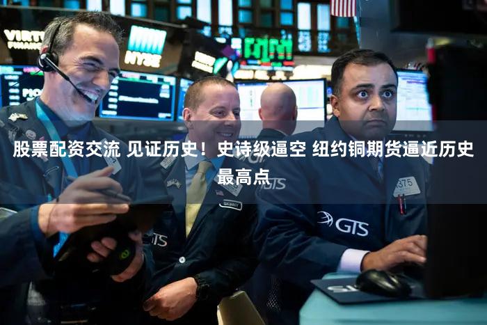股票配资交流 见证历史!史诗级逼空 纽约铜期货逼近历史最高点