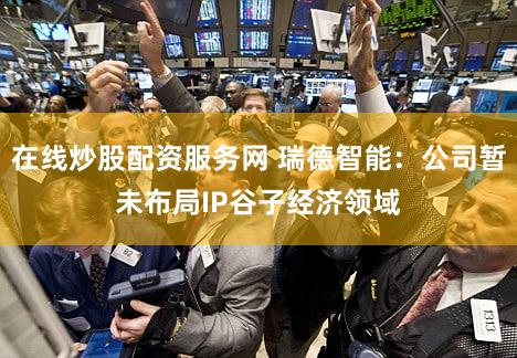 在线炒股配资服务网 瑞德智能：公司暂未布局IP谷子经济领域