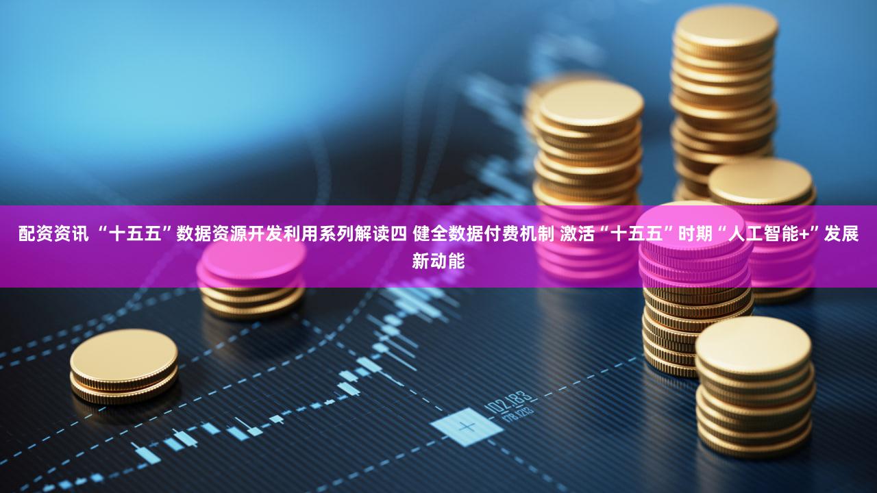 配资资讯 “十五五”数据资源开发利用系列解读四 健全数据付费机制 激活“十五五”时期“人工智能+”发展新动能