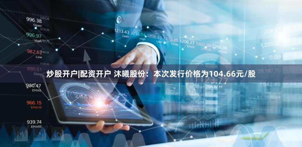 炒股开户|配资开户 沐曦股份：本次发行价格为104.66元/股