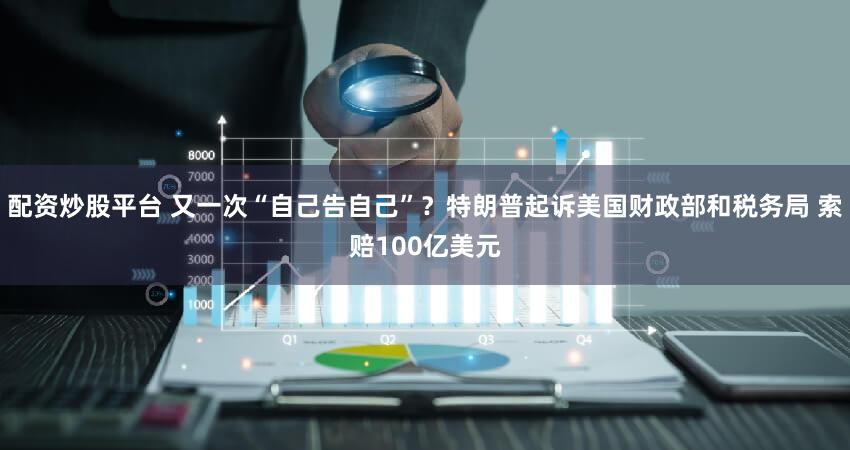 配资炒股平台 又一次“自己告自己”？特朗普起诉美国财政部和税务局 索赔100亿美元