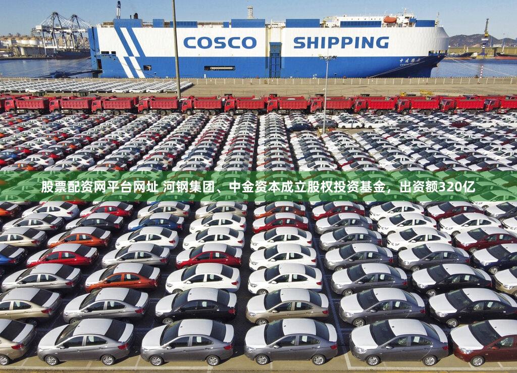 股票配资网平台网址 河钢集团、中金资本成立股权投资基金，出资额320亿