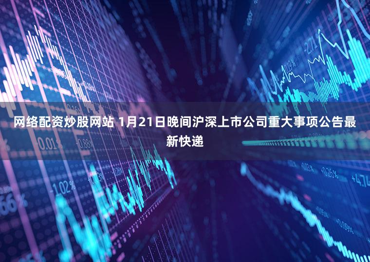 网络配资炒股网站 1月21日晚间沪深上市公司重大事项公告最新快递