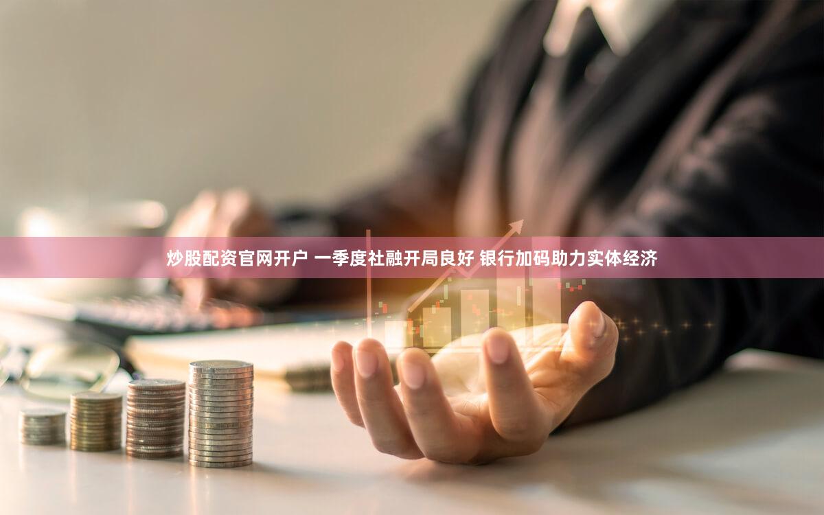 炒股配资官网开户 一季度社融开局良好 银行加码助力实体经济