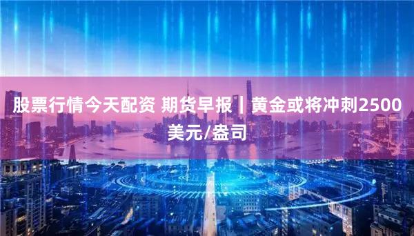 股票行情今天配资 期货早报｜黄金或将冲刺2500美元/盎司