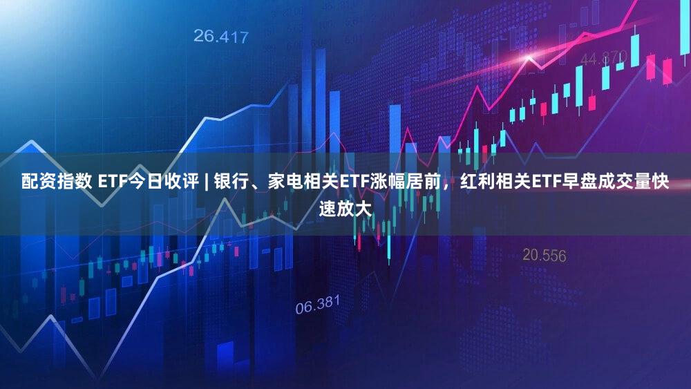 配资指数 ETF今日收评 | 银行、家电相关ETF涨幅居前，红利相关ETF早盘成交量快速放大