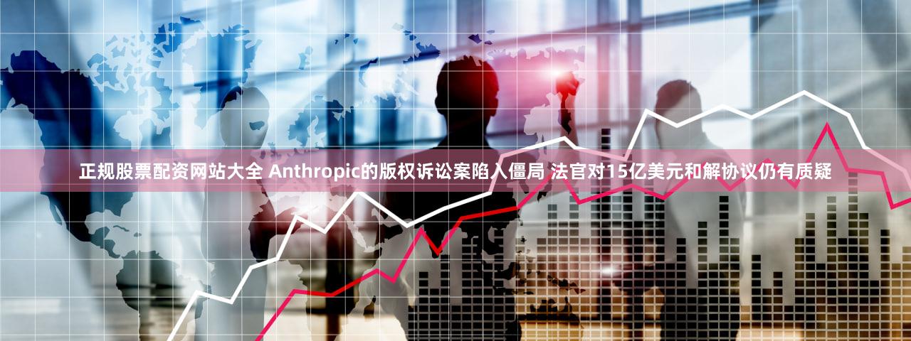 正规股票配资网站大全 Anthropic的版权诉讼案陷入僵局 法官对15亿美元和解协议仍有质疑