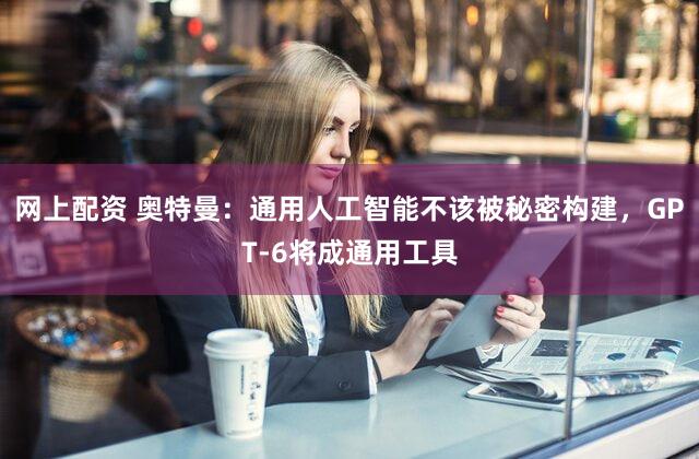 网上配资 奥特曼：通用人工智能不该被秘密构建，GPT-6将成通用工具