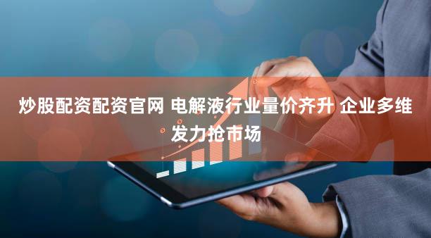 炒股配资配资官网 电解液行业量价齐升 企业多维发力抢市场