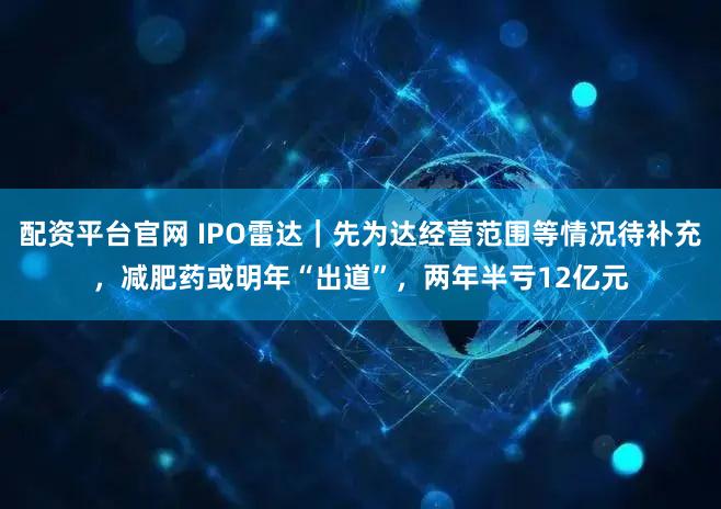 配资平台官网 IPO雷达｜先为达经营范围等情况待补充，减肥药或明年“出道”，两年半亏12亿元