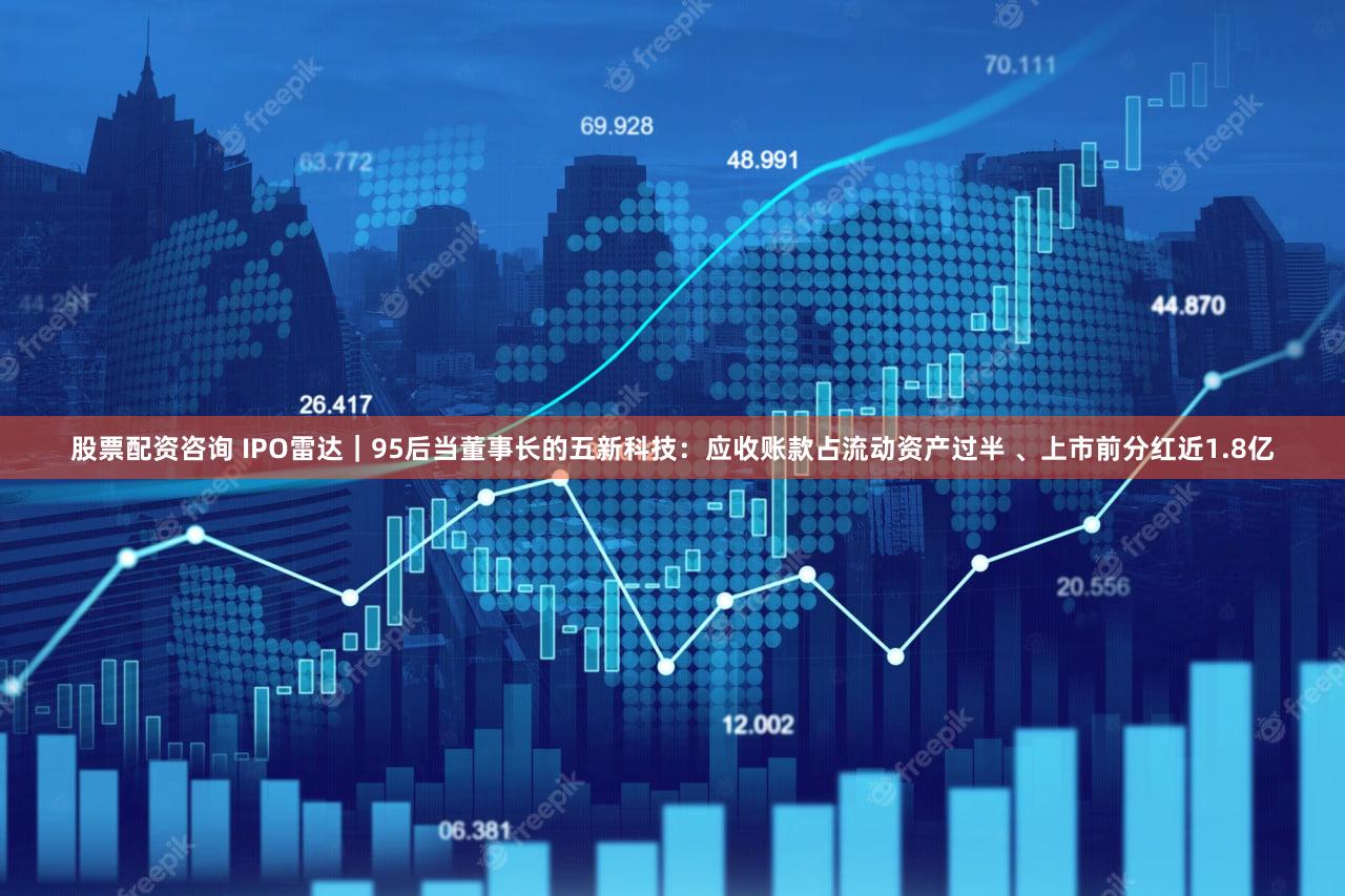 股票配资咨询 IPO雷达｜95后当董事长的五新科技：应收账款占流动资产过半 、上市前分红近1.8亿