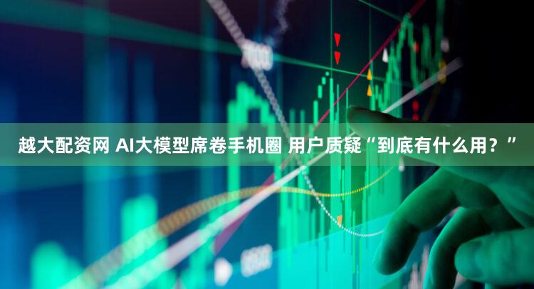 越大配资网 AI大模型席卷手机圈 用户质疑“到底有什么用？”