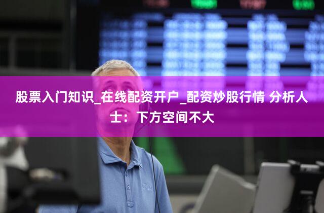 股票入门知识_在线配资开户_配资炒股行情 分析人士：下方空间不大