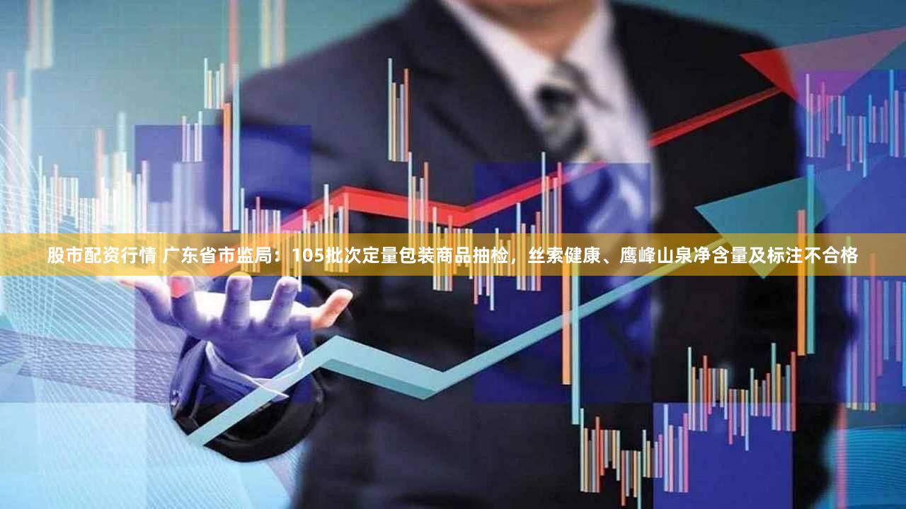 股市配资行情 广东省市监局：105批次定量包装商品抽检，丝索健康、鹰峰山泉净含量及标注不合格