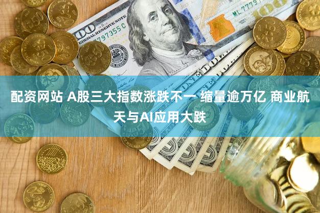 配资网站 A股三大指数涨跌不一 缩量逾万亿 商业航天与AI应用大跌