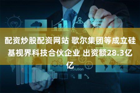 配资炒股配资网站 歌尔集团等成立硅基视界科技合伙企业 出资额28.3亿
