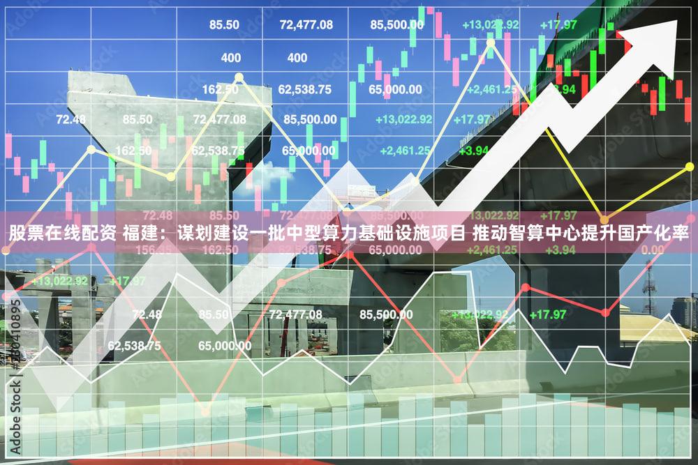 股票在线配资 福建：谋划建设一批中型算力基础设施项目 推动智算中心提升国产化率
