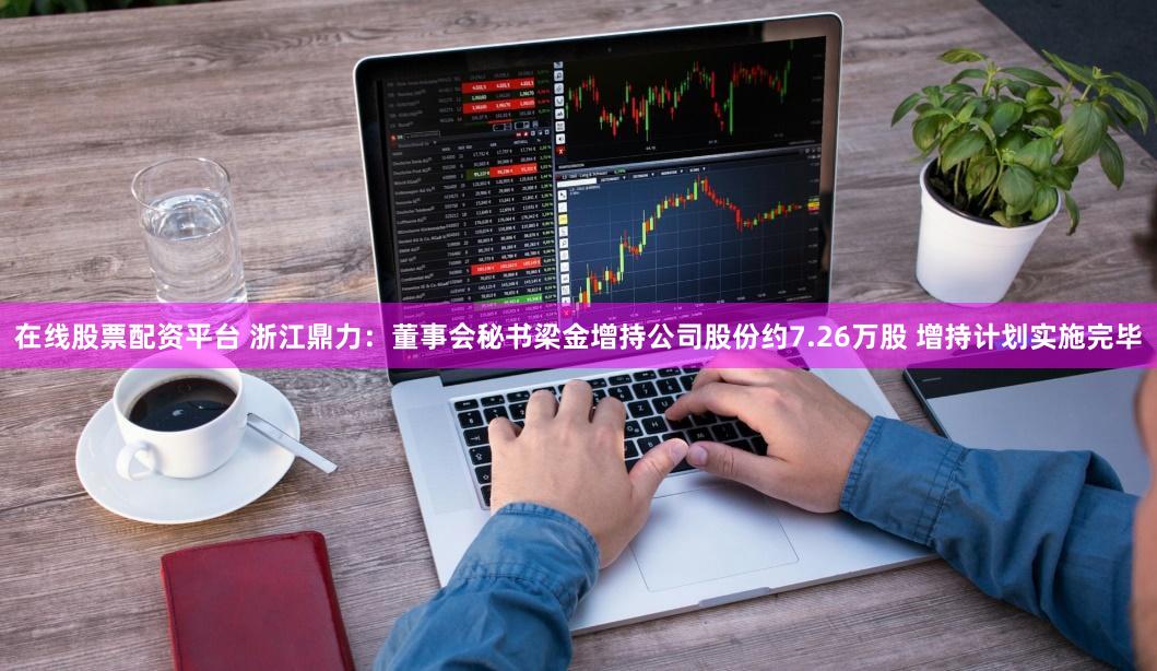 在线股票配资平台 浙江鼎力：董事会秘书梁金增持公司股份约7.26万股 增持计划实施完毕